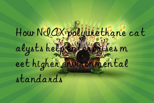 How NIAX polyurethane catalysts help enterprises meet higher environmental standards