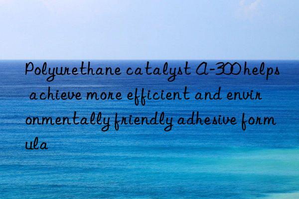 Polyurethane catalyst A-300 helps achieve more efficient and environmentally friendly adhesive formula