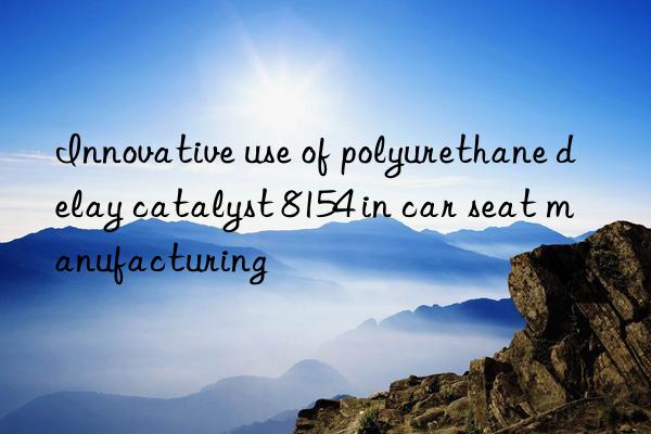 Innovative use of polyurethane delay catalyst 8154 in car seat manufacturing