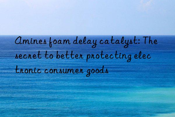 Amines foam delay catalyst: The secret to better protecting electronic consumer goods