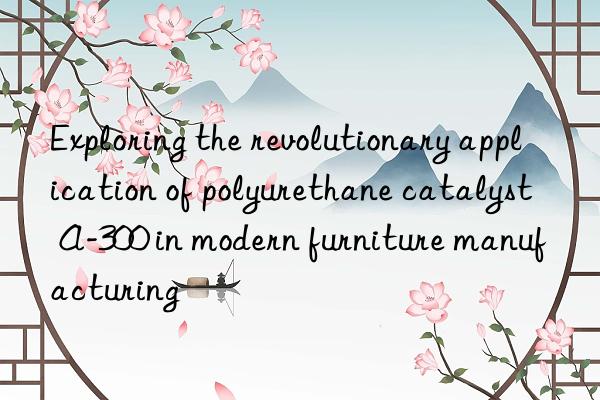 Exploring the revolutionary application of polyurethane catalyst A-300 in modern furniture manufacturing
