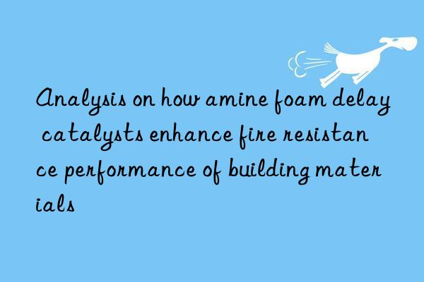 Analysis on how amine foam delay catalysts enhance fire resistance performance of building materials