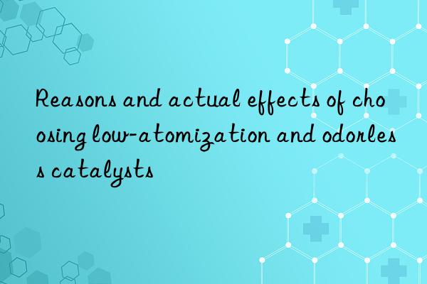 Reasons and actual effects of choosing low-atomization and odorless catalysts