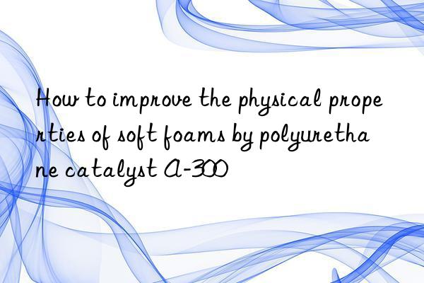 How to improve the physical properties of soft foams by polyurethane catalyst A-300