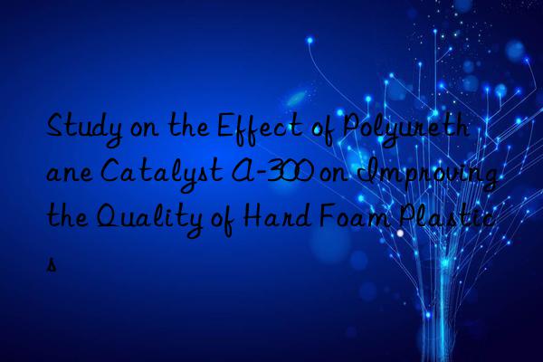 Study on the Effect of Polyurethane Catalyst A-300 on Improving the Quality of Hard Foam Plastics