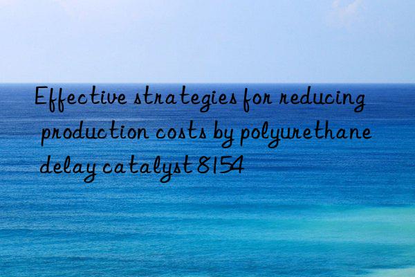 Effective strategies for reducing production costs by polyurethane delay catalyst 8154
