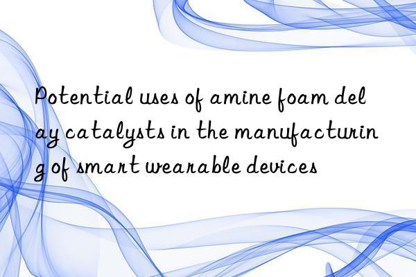 Potential uses of amine foam delay catalysts in the manufacturing of smart wearable devices