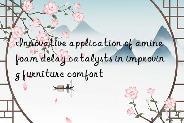 Innovative application of amine foam delay catalysts in improving furniture comfort