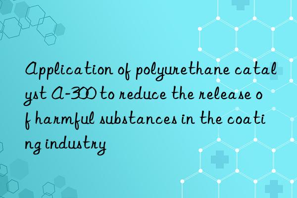 Application of polyurethane catalyst A-300 to reduce the release of harmful substances in the coating industry