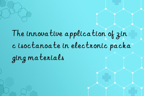 The innovative application of zinc isoctanoate in electronic packaging materials