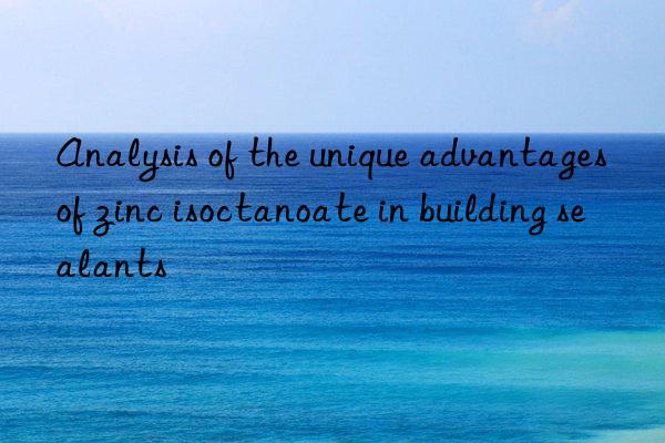 Analysis of the unique advantages of zinc isoctanoate in building sealants