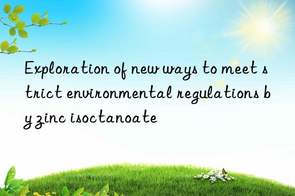 Exploration of new ways to meet strict environmental regulations by zinc isoctanoate