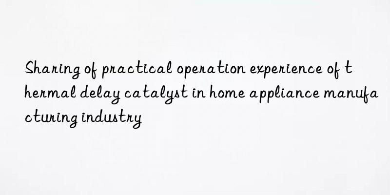 Sharing of practical operation experience of thermal delay catalyst in home appliance manufacturing industry