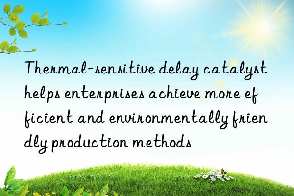 Thermal-sensitive delay catalyst helps enterprises achieve more efficient and environmentally friendly production methods