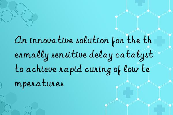 An innovative solution for the thermally sensitive delay catalyst to achieve rapid curing of low temperatures