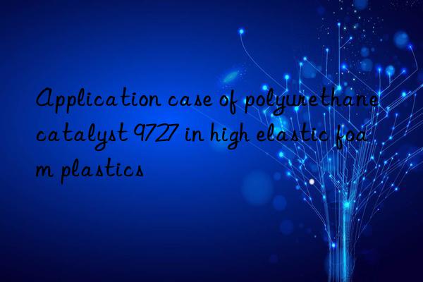 Application case of polyurethane catalyst 9727 in high elastic foam plastics