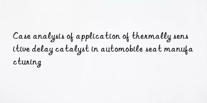 Case analysis of application of thermally sensitive delay catalyst in automobile seat manufacturing