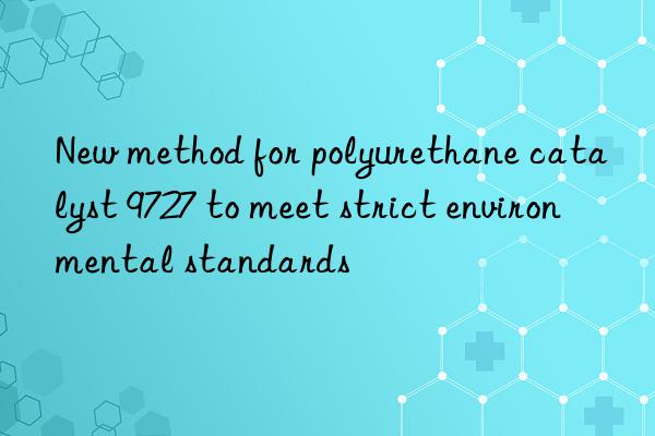New method for polyurethane catalyst 9727 to meet strict environmental standards