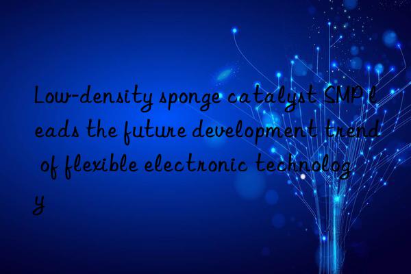 Low-density sponge catalyst SMP leads the future development trend of flexible electronic technology