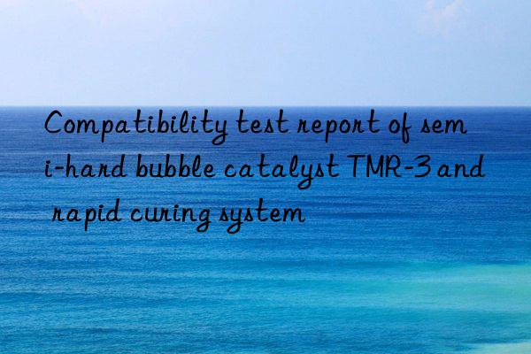 Compatibility test report of semi-hard bubble catalyst TMR-3 and rapid curing system