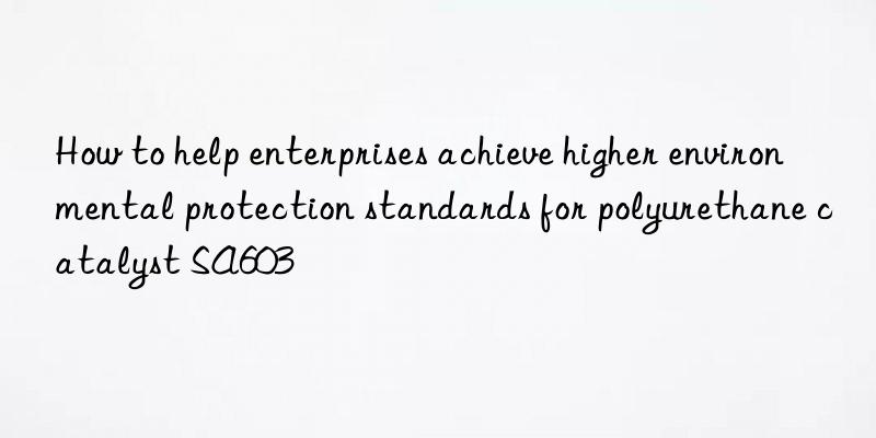 How to help enterprises achieve higher environmental protection standards for polyurethane catalyst SA603