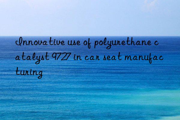 Innovative use of polyurethane catalyst 9727 in car seat manufacturing