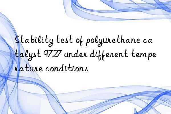 Stability test of polyurethane catalyst 9727 under different temperature conditions