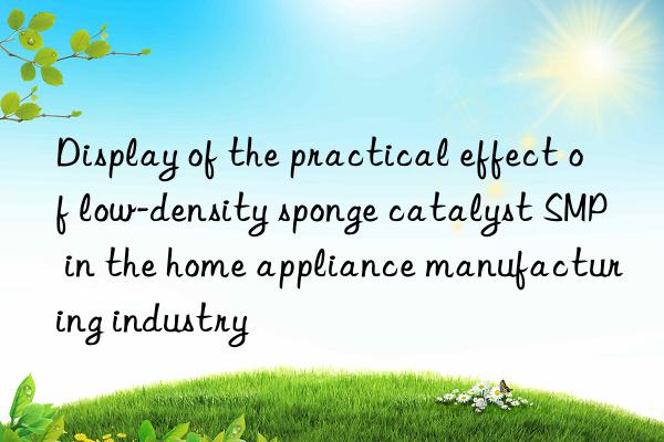 Display of the practical effect of low-density sponge catalyst SMP in the home appliance manufacturing industry