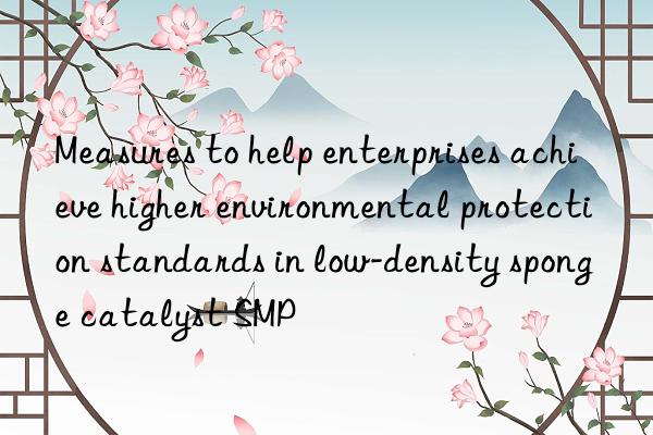 Measures to help enterprises achieve higher environmental protection standards in low-density sponge catalyst SMP