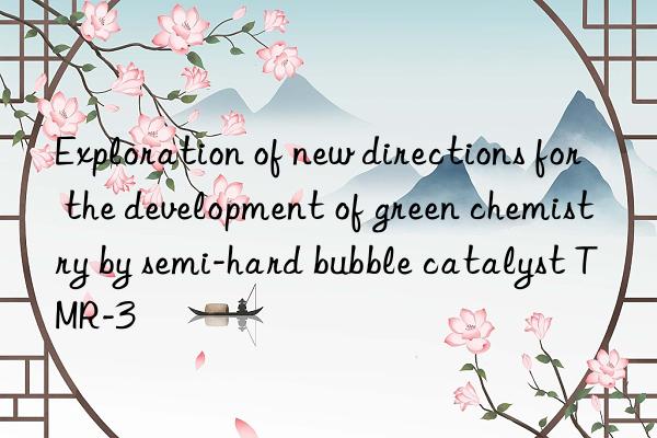 Exploration of new directions for the development of green chemistry by semi-hard bubble catalyst TMR-3