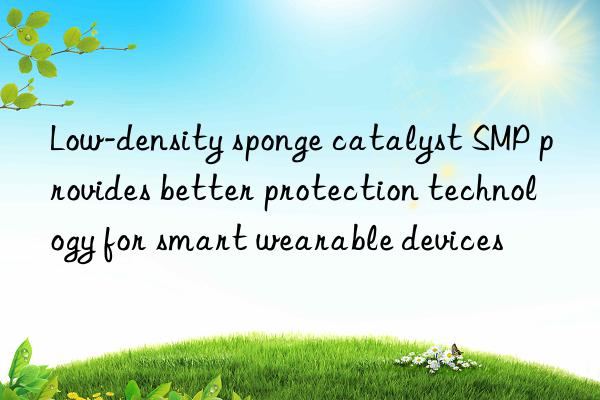Low-density sponge catalyst SMP provides better protection technology for smart wearable devices