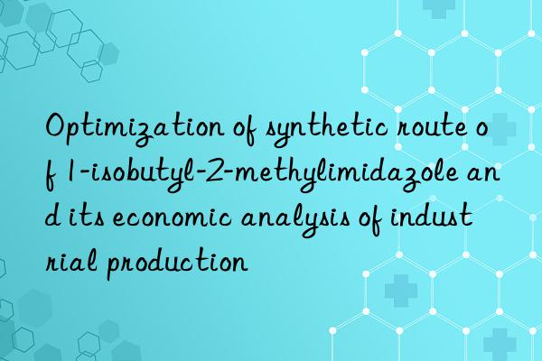 Optimization of synthetic route of 1-isobutyl-2-methylimidazole and its economic analysis of industrial production