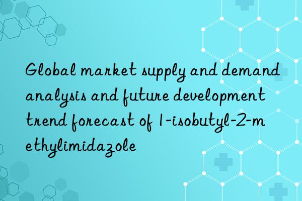 Global market supply and demand analysis and future development trend forecast of 1-isobutyl-2-methylimidazole