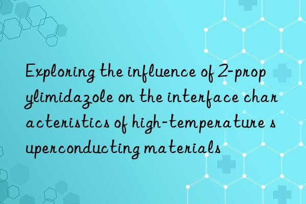 Exploring the influence of 2-propylimidazole on the interface characteristics of high-temperature superconducting materials