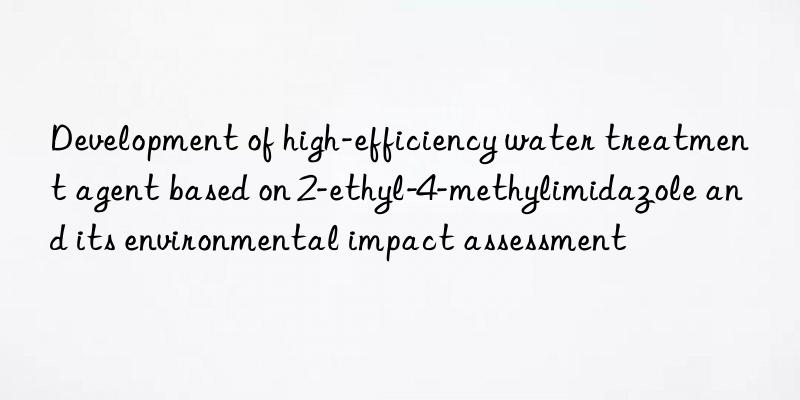 Development of high-efficiency water treatment agent based on 2-ethyl-4-methylimidazole and its environmental impact assessment