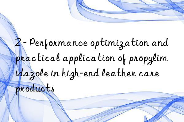 2 - Performance optimization and practical application of propylimidazole in high-end leather care products