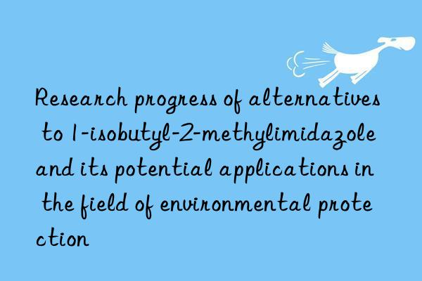 Research progress of alternatives to 1-isobutyl-2-methylimidazole and its potential applications in the field of environmental protection