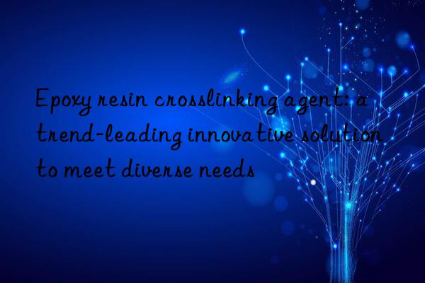 Epoxy resin crosslinking agent: a trend-leading innovative solution to meet diverse needs