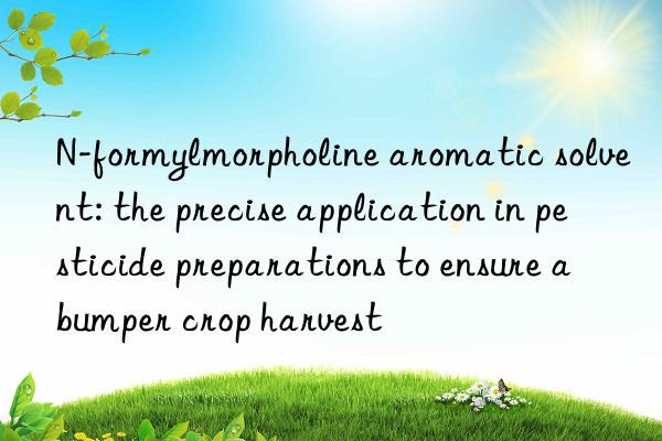N-formylmorpholine aromatic solvent: the precise application in pesticide preparations to ensure a bumper crop harvest