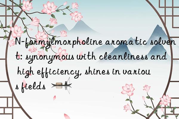 N-formylmorpholine aromatic solvent: synonymous with cleanliness and high efficiency, shines in various fields