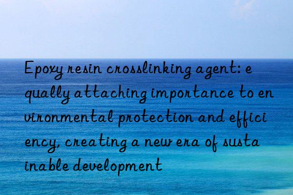 Epoxy resin crosslinking agent: equally attaching importance to environmental protection and efficiency, creating a new era of sustainable development