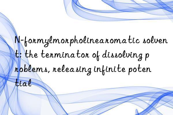 N-formylmorpholinearomatic solvent: the terminator of dissolving problems, releasing infinite potential