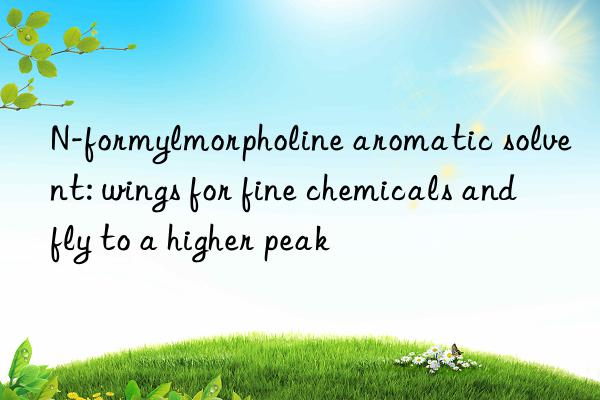 N-formylmorpholine aromatic solvent: wings for fine chemicals and fly to a higher peak