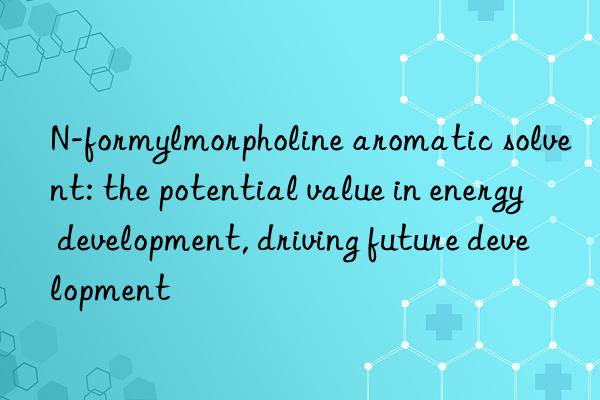 N-formylmorpholine aromatic solvent: the potential value in energy development, driving future development