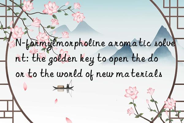 N-formylmorpholine aromatic solvent: the golden key to open the door to the world of new materials