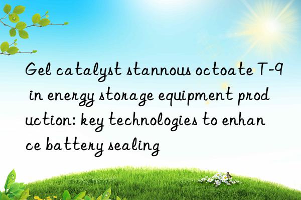 Gel catalyst stannous octoate T-9 in energy storage equipment production: key technologies to enhance battery sealing