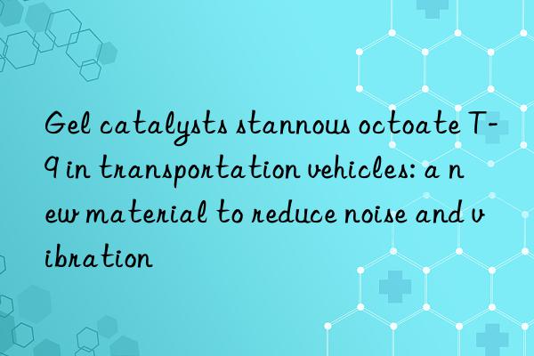 Gel catalysts stannous octoate T-9 in transportation vehicles: a new material to reduce noise and vibration