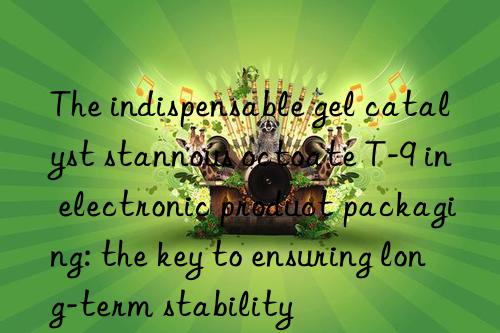 The indispensable gel catalyst stannous octoate T-9 in electronic product packaging: the key to ensuring long-term stability