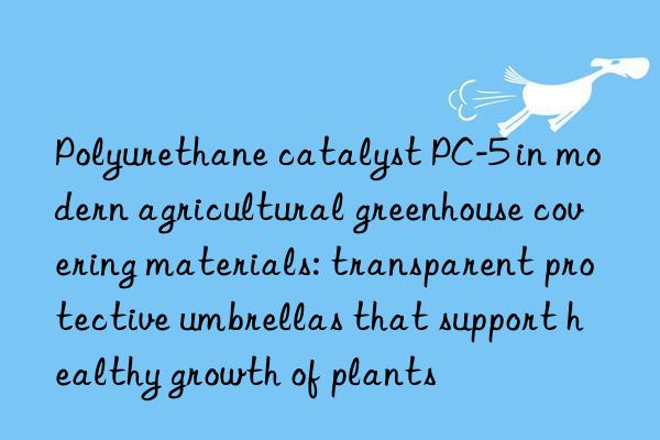 Polyurethane catalyst PC-5 in modern agricultural greenhouse covering materials: transparent protective umbrellas that support healthy growth of plants