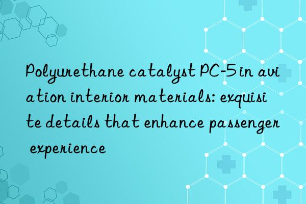 Polyurethane catalyst PC-5 in aviation interior materials: exquisite details that enhance passenger experience